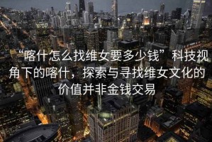 “喀什怎么找維女要多少錢”科技視角下的喀什，探索與尋找維女文化的價值并非金錢交易