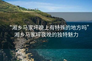 “湘鄉(xiāng)馬家坪晚上有特殊的地方嗎”湘鄉(xiāng)馬家坪夜晚的獨(dú)特魅力