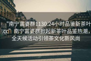 “南寧富婆群1130.24小時品鑒新茶葉.cc”南寧富婆群掀起新茶葉品鑒熱潮，全天候活動引領茶文化新風尚