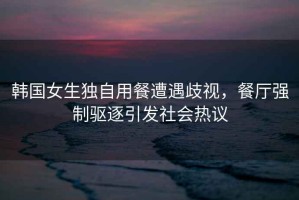 韓國女生獨(dú)自用餐遭遇歧視，餐廳強(qiáng)制驅(qū)逐引發(fā)社會熱議