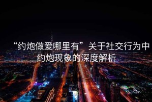 “約炮做愛(ài)哪里有”關(guān)于社交行為中約炮現(xiàn)象的深度解析