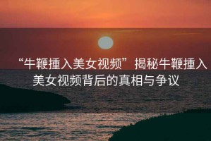 “牛鞭揰入美女視頻”揭秘牛鞭揰入美女視頻背后的真相與爭(zhēng)議