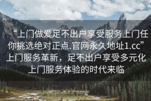 “上門做愛足不出戶享受服務(wù)上門任你挑選絕對正點(diǎn).官網(wǎng)永久地址1.cc”上門服務(wù)革新，足不出戶享受多元化上門服務(wù)體驗(yàn)的時代來臨