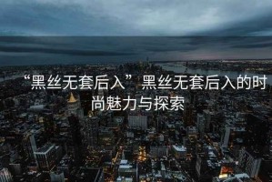 “黑絲無套后入”黑絲無套后入的時尚魅力與探索
