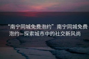 “南寧同城免費(fèi)泡約”南寧同城免費(fèi)泡約—探索城市中的社交新風(fēng)尚