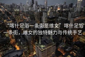 “喀什足浴一條街是維女”喀什足浴一條街，維女的獨(dú)特魅力與傳統(tǒng)手藝
