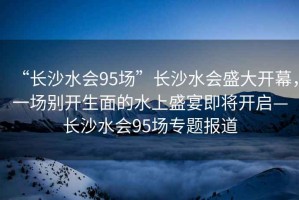“長(zhǎng)沙水會(huì)95場(chǎng)”長(zhǎng)沙水會(huì)盛大開(kāi)幕，一場(chǎng)別開(kāi)生面的水上盛宴即將開(kāi)啟—長(zhǎng)沙水會(huì)95場(chǎng)專題報(bào)道
