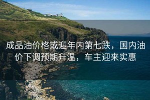 成品油價(jià)格或迎年內(nèi)第七跌，國(guó)內(nèi)油價(jià)下調(diào)預(yù)期升溫，車(chē)主迎來(lái)實(shí)惠