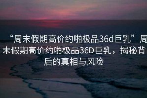 “周末假期高價約啪極品36d巨乳”周末假期高價約啪極品36D巨乳，揭秘背后的真相與風(fēng)險