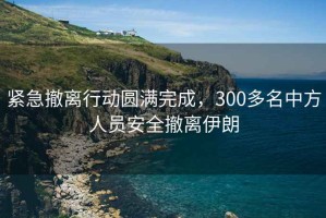 緊急撤離行動(dòng)圓滿完成，300多名中方人員安全撤離伊朗