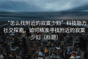 “怎么找附近的寂寞少婦”科技助力社交探索，如何精準(zhǔn)尋找附近的寂寞少婦（標(biāo)題）