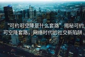 “可約可空降是什么套路”揭秘可約可空降套路，網(wǎng)絡(luò)時代的社交新陷阱