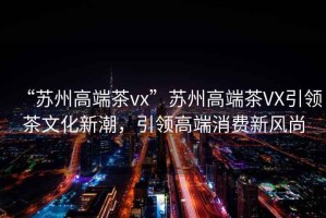 “蘇州高端茶vx”蘇州高端茶VX引領(lǐng)茶文化新潮，引領(lǐng)高端消費新風(fēng)尚