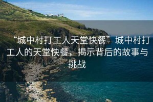 “城中村打工人天堂快餐”城中村打工人的天堂快餐，揭示背后的故事與挑戰(zhàn)