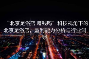 “北京足浴店 賺錢(qián)嗎”科技視角下的北京足浴店，盈利能力分析與行業(yè)洞察