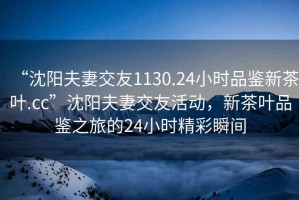 “沈陽夫妻交友1130.24小時品鑒新茶葉.cc”沈陽夫妻交友活動，新茶葉品鑒之旅的24小時精彩瞬間