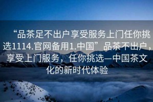 “品茶足不出戶享受服務(wù)上門任你挑選1114.官網(wǎng)備用1.中國”品茶不出戶，享受上門服務(wù)，任你挑選—中國茶文化的新時代體驗(yàn)
