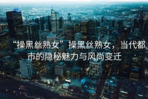 “操黑絲熟女”操黑絲熟女，當(dāng)代都市的隱秘魅力與風(fēng)尚變遷