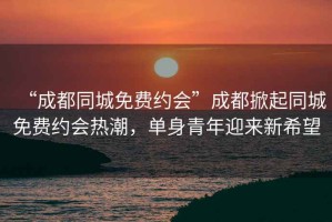 “成都同城免費(fèi)約會(huì)”成都掀起同城免費(fèi)約會(huì)熱潮，單身青年迎來新希望