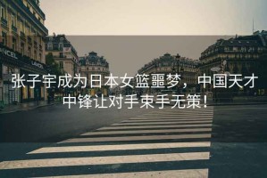 張子宇成為日本女籃噩夢，中國天才中鋒讓對手束手無策！