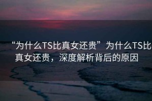 “為什么TS比真女還貴”為什么TS比真女還貴，深度解析背后的原因