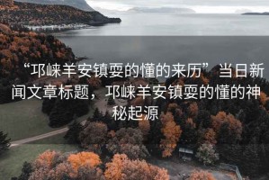 “邛崍羊安鎮(zhèn)耍的懂的來(lái)歷”當(dāng)日新聞文章標(biāo)題，邛崍羊安鎮(zhèn)耍的懂的神秘起源
