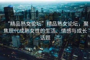 “精品熟女論壇”精品熟女論壇，聚焦現(xiàn)代成熟女性的生活、情感與成長話題