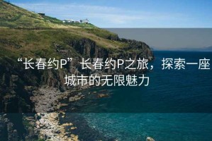 “長春約P”長春約P之旅，探索一座城市的無限魅力