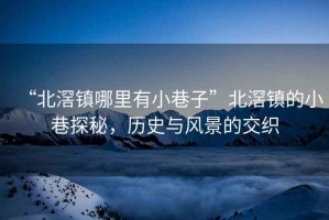 “北滘鎮(zhèn)哪里有小巷子”北滘鎮(zhèn)的小巷探秘，歷史與風景的交織