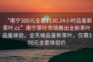 “南寧300元全套1130.24小時(shí)品鑒新茶葉.cc”南寧茶葉市場(chǎng)推出全新茶葉品鑒體驗(yàn)，全天候品鑒新茶葉，僅需300元全套體驗(yàn)價(jià)