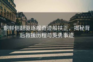 朝鮮側(cè)翻驅(qū)逐艦奇跡般扶正，揭秘背后救援歷程與英勇事跡