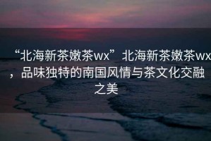 “北海新茶嫩茶wx”北海新茶嫩茶wx，品味獨(dú)特的南國(guó)風(fēng)情與茶文化交融之美