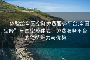 “體驗(yàn)給全國(guó)空降免費(fèi)服務(wù)平臺(tái):全國(guó)空降”全國(guó)空降體驗(yàn)，免費(fèi)服務(wù)平臺(tái)的獨(dú)特魅力與優(yōu)勢(shì)