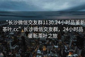 “長沙微信交友群1130.24小時品鑒新茶葉.cc”長沙微信交友群，24小時品鑒新茶葉之旅