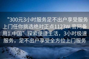 “300元3小時服務(wù)足不出戶享受服務(wù)上門任你挑選絕對正點(diǎn)1123W.官網(wǎng)備用1.中國”探索便捷生活，3小時極速服務(wù)，足不出戶享受全方位上門服務(wù)