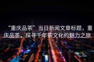 “重慶品茶”當(dāng)日新聞文章標(biāo)題，重慶品茶，探尋千年茶文化的魅力之旅