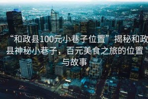 “和政縣100元小巷子位置”揭秘和政縣神秘小巷子，百元美食之旅的位置與故事