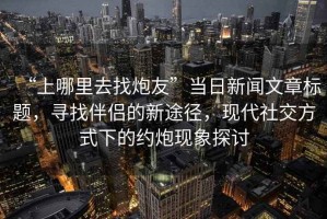 “上哪里去找炮友”當(dāng)日新聞文章標(biāo)題，尋找伴侶的新途徑，現(xiàn)代社交方式下的約炮現(xiàn)象探討