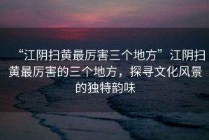 “江陰掃黃最厲害三個地方”江陰掃黃最厲害的三個地方，探尋文化風景的獨特韻味