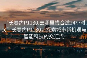 “長春約P1130.去哪里找合適24小時(shí).cc”長春約P1130，探索城市新機(jī)遇與智能科技的交匯點(diǎn)