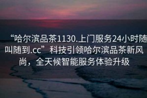 “哈爾濱品茶1130.上門服務(wù)24小時(shí)隨叫隨到.cc”科技引領(lǐng)哈爾濱品茶新風(fēng)尚，全天候智能服務(wù)體驗(yàn)升級