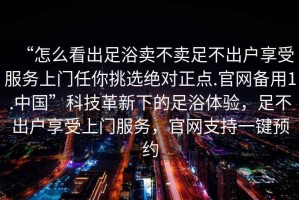 “怎么看出足浴賣不賣足不出戶享受服務上門任你挑選絕對正點.官網備用1.中國”科技革新下的足浴體驗，足不出戶享受上門服務，官網支持一鍵預約