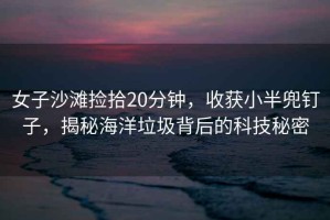 女子沙灘撿拾20分鐘，收獲小半兜釘子，揭秘海洋垃圾背后的科技秘密