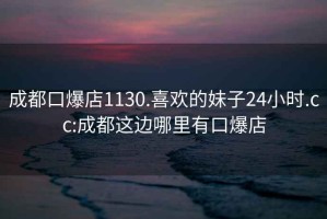 成都口爆店1130.喜歡的妹子24小時(shí).cc:成都這邊哪里有口爆店
