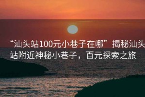 “汕頭站100元小巷子在哪”揭秘汕頭站附近神秘小巷子，百元探索之旅
