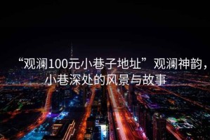 “觀瀾100元小巷子地址”觀瀾神韻，小巷深處的風(fēng)景與故事