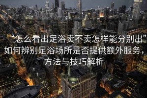 “怎么看出足浴賣不賣怎樣能分別出”如何辨別足浴場(chǎng)所是否提供額外服務(wù)，方法與技巧解析