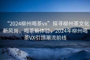 “2024柳州喝茶vx”探尋柳州茶文化新風(fēng)尚，喝茶新體驗，2024年柳州喝茶VX引領(lǐng)潮流前線