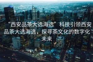 “西安品茶大選海選”科技引領(lǐng)西安品茶大選海選，探尋茶文化的數(shù)字化未來