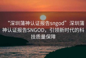 “深圳蒲神認(rèn)證報(bào)告sngod”深圳蒲神認(rèn)證報(bào)告SNGOD，引領(lǐng)新時(shí)代的科技質(zhì)量保障